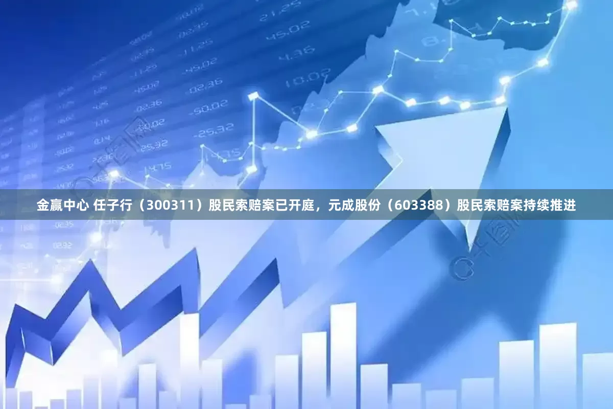 金赢中心 任子行（300311）股民索赔案已开庭，元成股份（603388）股民索赔案持续推进