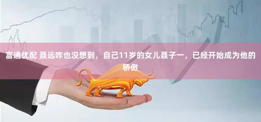 富通优配 聂远咋也没想到，自己11岁的女儿聂子一，已经开始成为他的骄傲