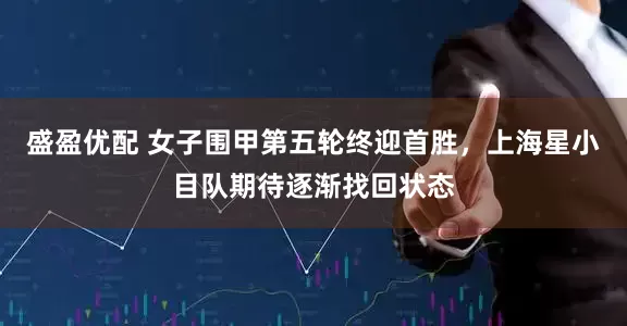 盛盈优配 女子围甲第五轮终迎首胜，上海星小目队期待逐渐找回状态