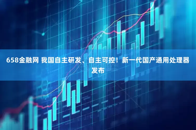 658金融网 我国自主研发、自主可控！新一代国产通用处理器发布