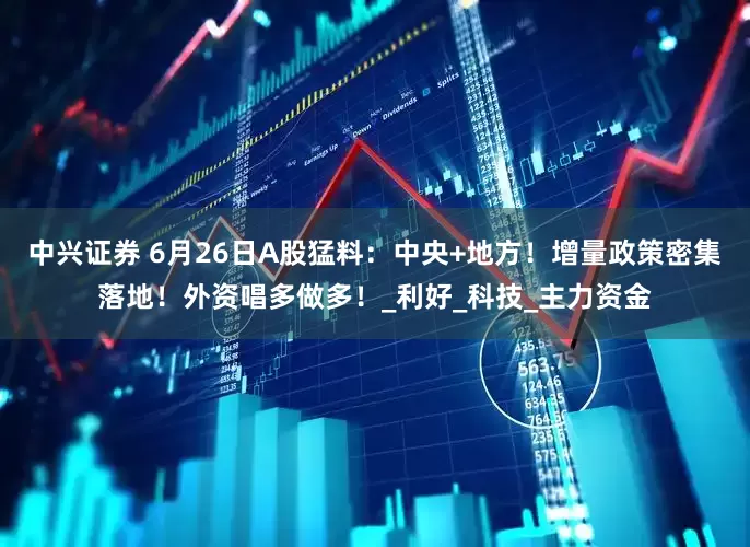 中兴证券 6月26日A股猛料：中央+地方！增量政策密集落地！外资唱多做多！_利好_科技_主力资金