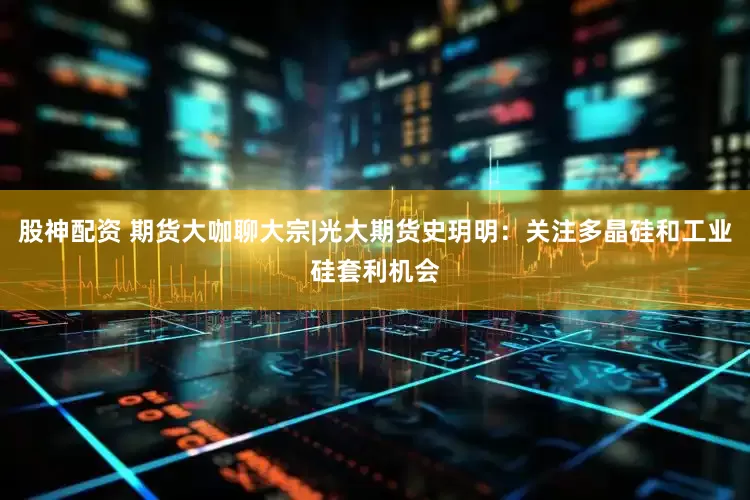股神配资 期货大咖聊大宗|光大期货史玥明：关注多晶硅和工业硅套利机会