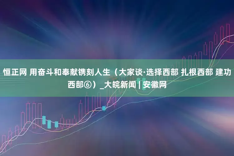 恒正网 用奋斗和奉献镌刻人生（大家谈·选择西部 扎根西部 建功西部⑥）_大皖新闻 | 安徽网