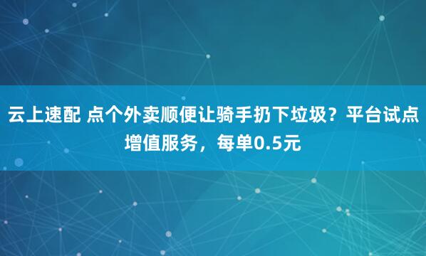 云上速配 点个外卖顺便让骑手扔下垃圾？平台试点增值服务，每单0.5元