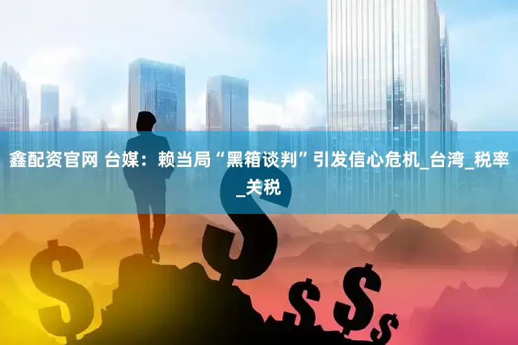 鑫配资官网 台媒：赖当局“黑箱谈判”引发信心危机_台湾_税率_关税