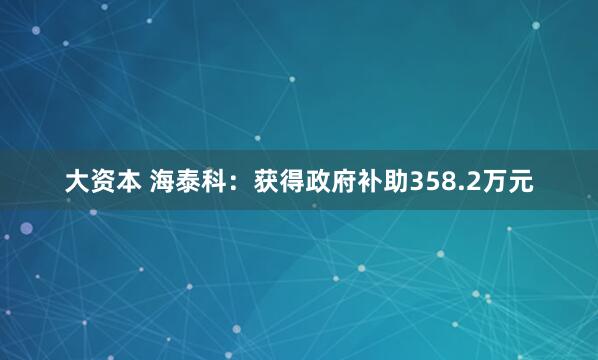 大资本 海泰科：获得政府补助358.2万元