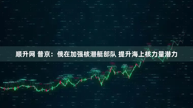 顺升网 普京：俄在加强核潜艇部队 提升海上核力量潜力