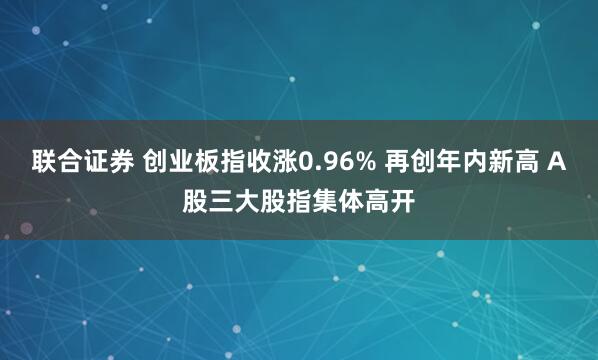 联合证券 创业板指收涨0.96% 再创年内新高 A股三大股指集体高开