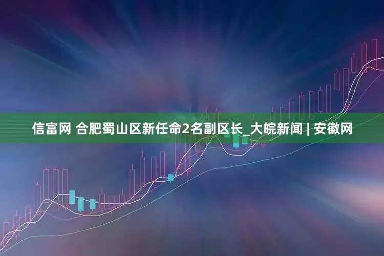 信富网 合肥蜀山区新任命2名副区长_大皖新闻 | 安徽网