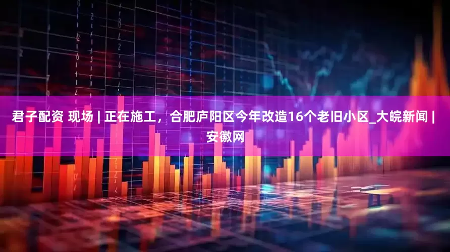君子配资 现场 | 正在施工，合肥庐阳区今年改造16个老旧小区_大皖新闻 | 安徽网