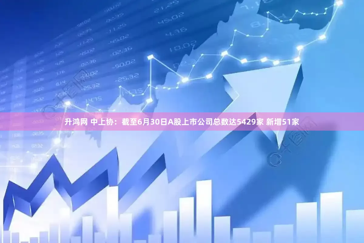 升鸿网 中上协：截至6月30日A股上市公司总数达5429家 新增51家