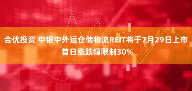合优投资 中银中外运仓储物流REIT将于7月29日上市 首日涨跌幅限制30%