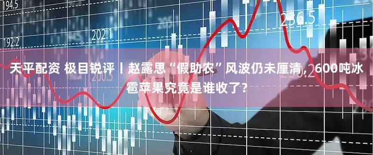 天平配资 极目锐评丨赵露思“假助农”风波仍未厘清，600吨冰雹苹果究竟是谁收了？