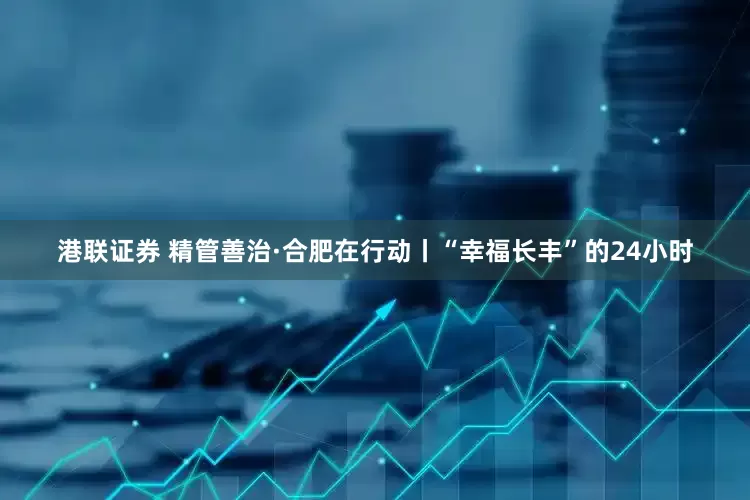 港联证券 精管善治·合肥在行动丨“幸福长丰”的24小时