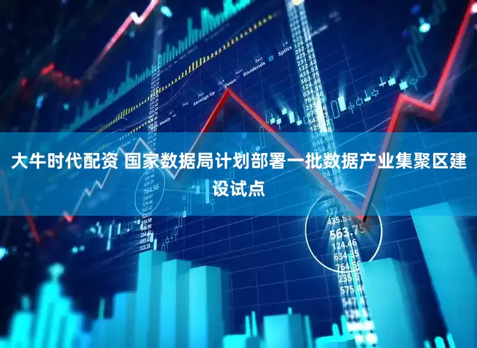 大牛时代配资 国家数据局计划部署一批数据产业集聚区建设试点
