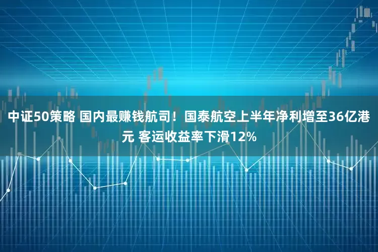 中证50策略 国内最赚钱航司！国泰航空上半年净利增至36亿港元 客运收益率下滑12%