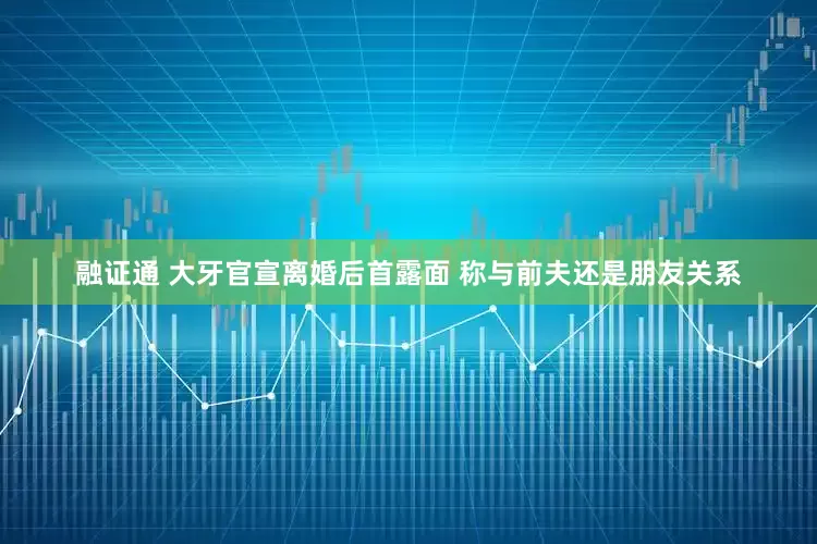 融证通 大牙官宣离婚后首露面 称与前夫还是朋友关系
