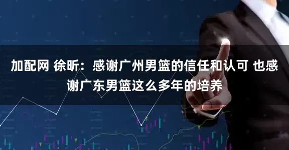 加配网 徐昕：感谢广州男篮的信任和认可 也感谢广东男篮这么多年的培养