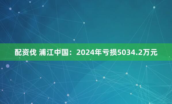 配资伐 浦江中国：2024年亏损5034.2万元
