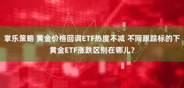 掌乐策略 黄金价格回调ETF热度不减 不同跟踪标的下黄金ETF涨跌区别在哪儿？