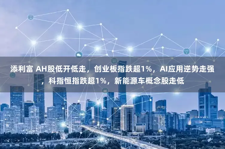 添利富 AH股低开低走，创业板指跌超1%，AI应用逆势走强，科指恒指跌超1%，新能源车概念股走低