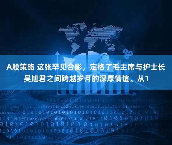 A股策略 这张罕见合影，定格了毛主席与护士长吴旭君之间跨越岁月的深厚情谊。从1